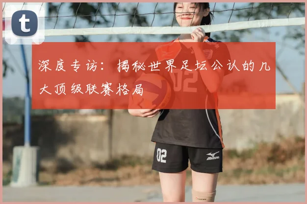 深度专访：揭秘世界足坛公认的几大顶级联赛格局