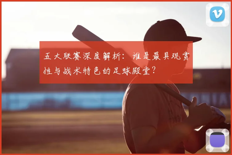 五大联赛深度解析:谁是最具观赏性与战术特色的足球殿堂?