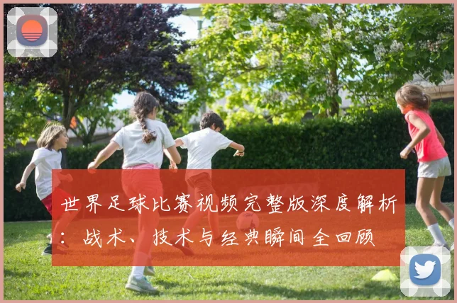 世界足球比赛视频完整版深度解析：战术、技术与经典瞬间全回顾