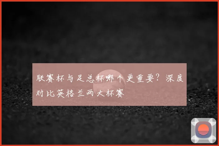联赛杯与足总杯哪个更重要？深度对比英格兰两大杯赛