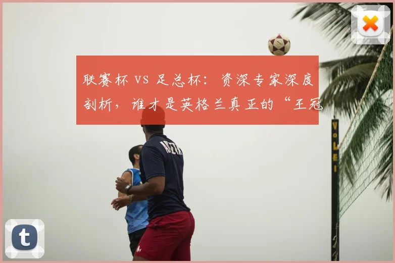 联赛杯 vs 足总杯：资深专家深度剖析，谁才是英格兰真正的“王冠明珠”？